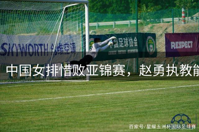 中国女排惜败亚锦赛，赵勇执教能力遭质疑